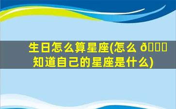 生日怎么算星座(怎么 🐅 知道自己的星座是什么)